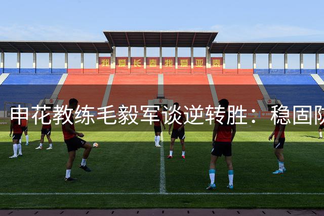 申花教练毛毅军谈逆转胜：稳固防守是基础 谢鹏飞状态回升